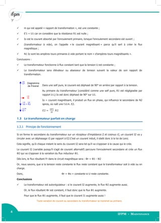 4
IFPM - Maintenance4 Electricité industrielle
 m qui est appelé « rapport de transformation », est une constante ;
 E’1 = U1 car on considère que la résistance R1 est nulle ;
 Io est le courant absorbé par l’enroulement primaire, lorsque l’enroulement secondaire est ouvert ;
 (transformateur à vide), on l’appelle « le courant magnétisant » parce qu’il sert à créer le flux
magnétique ;
 N1 Io sont les ampères tours primaires à vide portant le nom « d’ampères tours magnétisants ».
Conclusions :
 Le transformateur fonctionne à flux constant tant que la tension U est constante ;
 Le transformateur sera élévateur ou abaisseur de tension suivant la valeur de son rapport de
transformation.
Dans une self pure, le courant est déphasé de 90° en arrière par rapport à la tension.
Au primaire du transformateur (considéré comme une self pure, R1 est négligeable par
rapport à L) Io est donc déphasé de 90° sur U1.
Io = courant magnétisant, il produit un flux en phase, qui influence le secondaire de N2
spires, où naît une f.é.m. E2.
1.3 Le transformateur parfait en charge
1.3.1 Principe de fonctionnement
Si on ferme le secondaire du transformateur sur un récepteur d’impédance Z et cosinus r2, un courant I2 va y
circuler avec un déphasage r2 par rapport à E2.C’est un courant induit, il obéit donc à la loi de Lenz.
Cela signifie, qu’à chaque instant le sens du courant I2 sera tel qu’il va s’opposer à la cause qui le crée.
Le courant I2 (variable puisqu’il s’agit de courant alternatif) parcoure l’enroulement secondaire et crée un flux
Φ2 qui va s’opposer à la variation du flux inducteur Φ1.
Dès lors, le flux résultant Fr dans le circuit magnétique sera : Φr = Φ1 - Φ2
Or, nous savons, que si la tension reste constante le flux reste constant que le transformateur soit à vide ou en
charge.
Donc, Φr = Φo = constante si U reste constante.
Conclusions
 Le transformateur est autorégulateur : si le courant I2 augmente, le flux Φ2 augmente aussi.
Or, le flux résultant Φr est constant, il faut donc que le flux Φ1 augmente.
Pour que le flux Φ1 augmente, il faut que le courant I1 augmente aussi !
Toute variation de courant au secondaire du transformateur se transmet au primaire.
 
