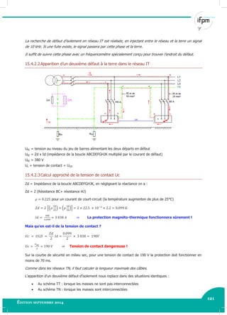 121
Édition septembre 2014 Electricité industrielle 121
La recherche de défaut d’isolement en réseau IT est réalisée, en injectant entre le réseau et la terre un signal
de 10 kHz. Si une fuite existe, le signal passera par cette phase et la terre.
Il suffit de suivre cette phase avec un fréquencemètre spécialement conçu pour trouver l’endroit du défaut.
15.4.2.2Apparition d’un deuxième défaut à la terre dans le réseau IT
UBJ = tension au niveau du jeu de barres alimentant les deux départs en défaut
UBJ = Zd x Id (impédance de la boucle ABCDEFGHJK multiplié par le courant de défaut)
UBJ = 380 V
Uc = tension de contact = UGD
15.4.2.3Calcul approché de la tension de contact Uc
Zd = Impédance de la boucle ABCDEFGHJK, en négligeant la réactance on a :
Zd = 2 (Résistance BC+ résistance HJ)
pour un courant de court-circuit (la température augmenten de plus de 25°C)
[( ) ( )]
La protection magnéto-thermique fonctionnera sûrement !
Mais qu’en est-il de la tension de contact ?
Tension de contact dangereuse !
Sur la courbe de sécurité en milieu sec, pour une tension de contact de 190 V la protection doit fonctionner en
moins de 70 ms.
Comme dans les réseaux TN, il faut calculer la longueur maximale des câbles.
L’apparition d’un deuxième défaut d’isolement nous replace dans des situations identiques :
 Au schéma TT : lorsque les masses ne sont pas interconnectées
 Au schéma TN : lorsque les masses sont interconnectées
 
