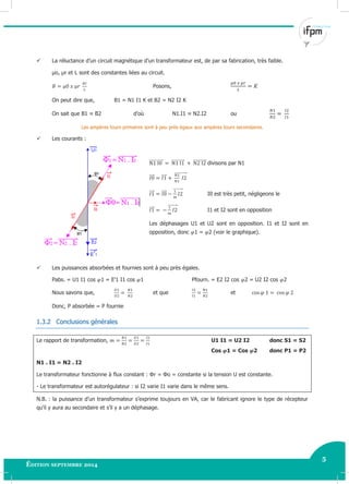 5
Édition septembre 2014 Electricité industrielle 5
 La réluctance d’un circuit magnétique d’un transformateur est, de par sa fabrication, très faible.
µo, µr et L sont des constantes liées au circuit.
Posons,
On peut dire que, B1 = N1 I1 K et B2 = N2 I2 K
On sait que B1 ≈ B2 d’où N1.I1 ≈ N2.I2 ou
Les ampères tours primaires sont à peu près égaux aux ampères tours secondaires.
 Les courants :
⃗⃗⃗⃗⃗⃗⃗⃗⃗⃗⃗⃗ ⃗⃗⃗⃗⃗⃗⃗⃗⃗⃗⃗ ⃗⃗⃗⃗⃗⃗⃗⃗⃗⃗⃗ divisons par N1
⃗⃗⃗ ⃗⃗⃗ ⃗⃗⃗⃗⃗⃗⃗⃗⃗⃗
⃗⃗⃗ ⃗⃗⃗ ⃗⃗⃗⃗⃗⃗⃗⃗
I0 est très petit, négligeons le
⃗⃗⃗ ⃗⃗⃗⃗⃗⃗⃗⃗
I1 et I2 sont en opposition
Les déphasages U1 et U2 sont en opposition. I1 et I2 sont en
opposition, donc 1 = 2 (voir le graphique).
 Les puissances absorbées et fournies sont à peu près égales.
Pabs. = U1 I1 cos 1 = E’1 I1 cos 1 Pfourn. = E2 I2 cos 2 = U2 I2 cos 2
Nous savons que, et que et
Donc, P absorbée = P fournie
1.3.2 Conclusions générales
Le rapport de transformation, U1 I1 = U2 I2 donc S1 = S2
Cos 1 = Cos 2 donc P1 = P2
N1 . I1 = N2 . I2
Le transformateur fonctionne à flux constant : Φr = Φo = constante si la tension U est constante.
- Le transformateur est autorégulateur : si I2 varie I1 varie dans le même sens.
N.B. : la puissance d’un transformateur s’exprime toujours en VA, car le fabricant ignore le type de récepteur
qu’il y aura au secondaire et s’il y a un déphasage.
 