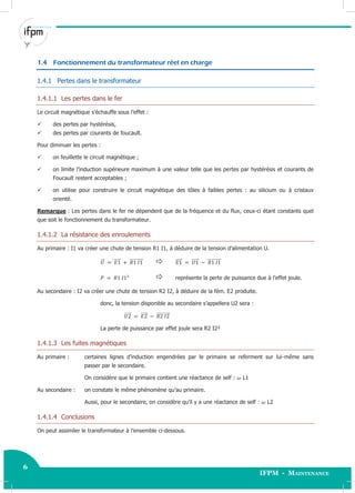 6
IFPM - Maintenance6 Electricité industrielle
1.4 Fonctionnement du transformateur réel en charge
1.4.1 Pertes dans le transformateur
1.4.1.1 Les pertes dans le fer
Le circuit magnétique s’échauffe sous l’effet :
 des pertes par hystérésis,
 des pertes par courants de foucault.
Pour diminuer les pertes :
 on feuillette le circuit magnétique ;
 on limite l’induction supérieure maximum à une valeur telle que les pertes par hystérésis et courants de
Foucault restent acceptables ;
 on utilise pour construire le circuit magnétique des tôles à faibles pertes : au silicium ou à cristaux
orienté.
Remarque : Les pertes dans le fer ne dépendent que de la fréquence et du flux, ceux-ci étant constants quel
que soit le fonctionnement du transformateur.
1.4.1.2 La résistance des enroulements
Au primaire : I1 va créer une chute de tension R1 I1, à déduire de la tension d’alimentation U.
⃗⃗ ⃗⃗⃗⃗⃗⃗ ⃗⃗⃗⃗⃗⃗⃗⃗⃗⃗⃗  ⃗⃗⃗⃗⃗ ⃗⃗⃗⃗⃗ ⃗⃗⃗⃗⃗⃗⃗⃗⃗⃗⃗⃗
 représente la perte de puissance due à l’effet joule.
Au secondaire : I2 va créer une chute de tension R2 I2, à déduire de la fém. E2 produite.
donc, la tension disponible au secondaire s’appellera U2 sera :
⃗⃗⃗⃗⃗ ⃗⃗⃗⃗⃗ ⃗⃗⃗⃗⃗⃗⃗⃗⃗⃗⃗
La perte de puissance par effet joule sera R2 I2²
1.4.1.3 Les fuites magnétiques
Au primaire : certaines lignes d’induction engendrées par le primaire se referment sur lui-même sans
passer par le secondaire.
On considère que le primaire contient une réactance de self : L1
Au secondaire : on constate le même phénomène qu’au primaire.
Aussi, pour le secondaire, on considère qu’il y a une réactance de self : L2
1.4.1.4 Conclusions
On peut assimiler le transformateur à l’ensemble ci-dessous.
 
