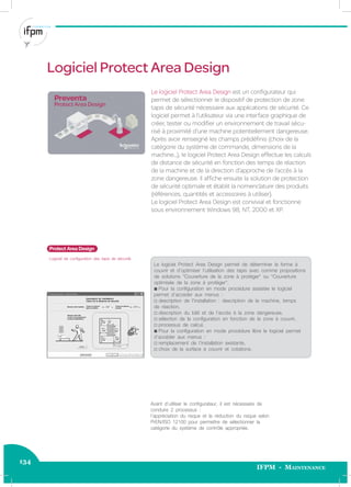 134
IFPM - Maintenance
Le logiciel Protect Area Design est un conﬁgurateur qui
permet de sélectionner le dispositif de protection de zone
tapis de sécurité nécessaire aux applications de sécurité. Ce
logiciel permet à l’utilisateur via une interface graphique de
créer, tester ou modiﬁer un environnement de travail sécu-
risé à proximité d’une machine potentiellement dangereuse.
Après avoir renseigné les champs prédéﬁnis (choix de la
catégorie du système de commande, dimensions de la
machine...), le logiciel Protect Area Design effectue les calculs
de distance de sécurité en fonction des temps de réaction
de la machine et de la direction d’approche de l’accès à la
zone dangereuse. Il afﬁche ensuite la solution de protection
de sécurité optimale et établit la nomenclature des produits
(références, quantités et accessoires à utiliser).
Le logiciel Protect Area Design est convivial et fonctionne
sous environnement Windows 98, NT, 2000 et XP.
Protect Area Design
Logiciel de conﬁguration des tapis de sécurité.
Le logiciel Protect Area Design permet de déterminer la forme à
couvrir et d’optimiser l’utilisation des tapis avec comme propositions
de solutions “Couverture de la zone à protéger” ou “Couverture
optimisée de la zone à protéger”.
b Pour la conﬁguration en mode procédure assistée le logiciel
permet d’accéder aux menus :
v description de l’installation : description de la machine, temps
de réaction,
v description du bâti et de l’accès à la zone dangereuse,
v sélection de la conﬁguration en fonction de la zone à couvrir,
v processus de calcul.
b Pour la conﬁguration en mode procédure libre le logiciel permet
d’accéder aux menus :
v remplacement de l’installation existante,
v choix de la surface à couvrir et cotations.
Avant d’utiliser le conﬁgurateur, il est nécessaire de
conduire 2 processus :
l’appréciation du risque et la réduction du risque selon
PrEN/ISO 12100 pour permettre de sélectionner la
catégorie du système de contrôle appropriée.
Logiciel Protect Area Design
 