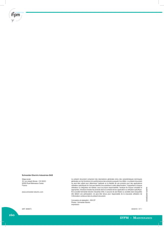 160
IFPM - Maintenance
05/2010 - V7.1ART. 805673
DIA4ED2041204FR
Schneider Electric Industries SAS
Le présent document comprend des descriptions générales et/ou des caractéristiques techniques
générales sur les fonctions et la performance des produits auxquels il se réfère. Le présent document
ne peut être utilisé pour déterminer l’aptitude ou la ﬁabilité de ces produits pour des applications
utilisateur spéciﬁques et n’est pas destiné à se substituer à cette détermination. Il appartient à chaque
utilisateur ou intégrateur de réaliser, sous sa propre responsabilité, l’analyse de risques complète et
appropriée, d’évaluer et tester les produits dans le contexte de leur application ou utilisation spéciﬁque.
Ni la société Schneider Electric Industries SAS, ni aucune de ses ﬁliales ou sociétés dans lesquelles
elle détient une participation, ne peut être tenue pour responsable de la mauvaise utilisation de
l’information contenue dans le présent document.
Conception et réalisation : IGS-CP
Photos : Schneider Electric
Impression :
Siège social
35, rue Joseph Monier - CS 30323
92500 Rueil-Malmaison Cedex
France
www.schneider-electric.com
 