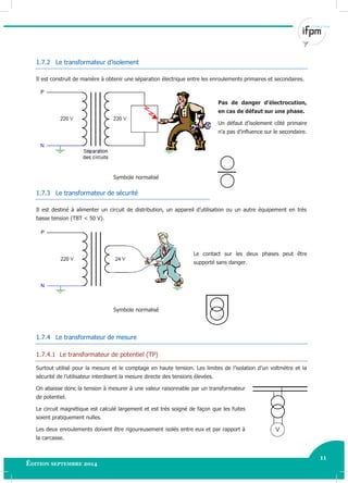 11
Édition septembre 2014 Electricité industrielle 11
1.7.2 Le transformateur d’isolement
Il est construit de manière à obtenir une séparation électrique entre les enroulements primaires et secondaires.
Pas de danger d’électrocution,
en cas de défaut sur une phase.
Un défaut d’isolement côté primaire
n’a pas d’influence sur le secondaire.
Symbole normalisé
1.7.3 Le transformateur de sécurité
Il est destiné à alimenter un circuit de distribution, un appareil d’utilisation ou un autre équipement en très
basse tension (TBT < 50 V).
Le contact sur les deux phases peut être
supporté sans danger.
Symbole normalisé
1.7.4 Le transformateur de mesure
1.7.4.1 Le transformateur de potentiel (TP)
Surtout utilisé pour la mesure et le comptage en haute tension. Les limites de l’isolation d’un voltmètre et la
sécurité de l’utilisateur interdisent la mesure directe des tensions élevées.
On abaisse donc la tension à mesurer à une valeur raisonnable par un transformateur
de potentiel.
Le circuit magnétique est calculé largement et est très soigné de façon que les fuites
soient pratiquement nulles.
Les deux enroulements doivent être rigoureusement isolés entre eux et par rapport à
la carcasse.
 