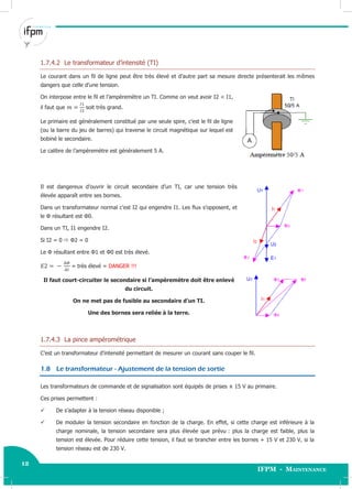 12
IFPM - Maintenance12 Electricité industrielle
1.7.4.2 Le transformateur d’intensité (TI)
Le courant dans un fil de ligne peut être très élevé et d’autre part sa mesure directe présenterait les mêmes
dangers que celle d’une tension.
On interpose entre le fil et l’ampèremètre un TI. Comme on veut avoir I2 < I1,
il faut que soit très grand.
Le primaire est généralement constitué par une seule spire, c’est le fil de ligne
(ou la barre du jeu de barres) qui traverse le circuit magnétique sur lequel est
bobiné le secondaire.
Le calibre de l’ampèremètre est généralement 5 A.
Il est dangereux d’ouvrir le circuit secondaire d’un TI, car une tension très
élevée apparaît entre ses bornes.
Dans un transformateur normal c’est I2 qui engendre I1. Les flux s’opposent, et
le Φ résultant est Φ0.
Dans un TI, I1 engendre I2.
Si I2 = 0  Φ2 = 0
Le Φ résultant entre Φ1 et Φ0 est très élevé.
= très élevé = DANGER !!!
Il faut court-circuiter le secondaire si l’ampèremètre doit être enlevé
du circuit.
On ne met pas de fusible au secondaire d’un TI.
Une des bornes sera reliée à la terre.
1.7.4.3 La pince ampérométrique
C’est un transformateur d’intensité permettant de mesurer un courant sans couper le fil.
1.8 Le transformateur - Ajustement de la tension de sortie
Les transformateurs de commande et de signalisation sont équipés de prises ± 15 V au primaire.
Ces prises permettent :
 De s’adapter à la tension réseau disponible ;
 De moduler la tension secondaire en fonction de la charge. En effet, si cette charge est inférieure à la
charge nominale, la tension secondaire sera plus élevée que prévu : plus la charge est faible, plus la
tension est élevée. Pour réduire cette tension, il faut se brancher entre les bornes + 15 V et 230 V, si la
tension réseau est de 230 V.
 