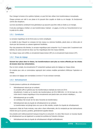 16
IFPM - Maintenance
16 Electricité industrielle
Pour changer la tension d’un système triphasé, on peut fort bien utiliser trois transformateurs monophasés.
Chaque primaire est relié à une phase et ils peuvent être couplés en étoile ou en triangle. Ils fonctionnent
comme des récepteurs.
Les trois secondaires constituent trois générateurs qui peuvent aussi être reliés en étoile ou en triangle.
Il est plus avantageux d’utiliser un seul transformateur triphasé : on gagne, à la fois sur l’encombrement et sur
le poids de fer utilisé.
1.9.1 Constitution
La carcasse magnétique est de forme plus ou moins compliquée.
Le modèle le plus fréquent se compose de trois noyaux ou colonnes feuilletés, placés dans un même plan et
réunis par des traverses ou culasses également feuilletées.
Pour des puissances très élevées, la carcasse magnétique peut comporter 4 ou 5 noyaux dont 3 seulement sont
bobinés, les autres servant de retour aux flux magnétiques des trois noyaux bobinés.
Sur chaque noyau sont enfilés un enroulement basse tension (BT) et un enroulement haute tension (HT).
1.9.2 Prises de réglage
Suivant leur place dans le réseau, les transformateurs sont plus ou moins affectés par les chutes
de tension dans leur alimentation.
Pour en tenir compte, les enroulements HT comportent quelques spires de réglage sur chaque phase.
On emploie pour cela un commutateur approprié dont certains modèles permettent d’effectuer l’opération en
charge.
Les valeurs de réglage sont normalisées à environ 5 % de la tension nominale.
1.9.3 Refroidissement
Il existe plusieurs systèmes de refroidissement :
 Refroidissement naturel par air ambiant.
Ce procédé suffit en général pour les transformateurs triphasés de moins de 20 kV.
Actuellement, il existe sur le marché, des transformateurs de 50 à 5000 kVA, 11.5 kV de type sec, c’est-
à-dire dont la masse magnétique et les enroulements sont placés dans une armoire métallique ;
 Refroidissement par air soufflé.
Un ventilateur fait circuler de l’air dans l’enceinte du transformateur.
 Refroidissement dans du liquide de refroidissement et air ambiant.
Le transformateur est plongé dans une cuve en tôle ondulée, remplie d’un liquide de refroidissement.
Auparavant c’était de l’huile minérale, mais celle-ci étant inflammable, elle fut remplacée par des hydrocarbures
chlorés tels que le pyranol, pyraléne, généralement appelés Askarel.
Ces produits sont malheureusement toxiques lorsqu’ils se consument. Il a donc fallu trouver un nouveau liquide
de refroidissement qui est également un produit de synthèse de l’industrie chimique.
 Refroidissement dans du liquide de refroidissement réfrigéré artificiellement.
 