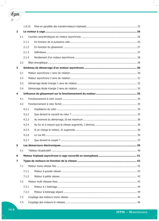 tm 2
IFPM - Maintenance
TM 2 Électricité Industrielle - Avancé
1.9.10 Mise en parallèle des transformateurs triphasés................................................................... 23
2 Le moteur à cage ..................................................................................................................... 26
2.1 Courbes caractéristiques du moteur asynchrone .......................................................................... 26
2.1.1 En fonction de la puissance utile......................................................................................... 26
2.1.2 En fonction du glissement .................................................................................................. 27
2.1.3 Définitions......................................................................................................................... 27
2.1.4 Rendement d’un moteur asynchrone................................................................................... 28
2.2 Bilan énergétique....................................................................................................................... 28
3 Schémas de démarrage d’un moteur asynchrone ................................................................... 30
3.1 Moteur asynchrone 1 sens de rotation......................................................................................... 30
3.2 Moteur asynchrone 2 sens de rotation......................................................................................... 31
3.3 Démarrage étoile triangle 1 sens de rotation ............................................................................... 32
3.4 Démarrage étoile triangle 2 sens de rotation ............................................................................... 33
4 Influence du glissement sur le fonctionnement du moteur .................................................... 35
4.1 Fonctionnement à rotor ouvert ................................................................................................... 35
4.2 Fonctionnement à rotor fermé .................................................................................................... 35
4.2.1 Impédance du rotor ........................................................................................................... 35
4.2.2 Que devient le courant du rotor ? ....................................................................................... 35
4.2.3 Au moment du démarrage, Id est maximum........................................................................ 36
4.2.4 Au fur et à mesure que la vitesse augmente, I diminue........................................................ 36
4.2.5 Si on charge le moteur, In augmente .................................................................................. 36
4.2.6 Le cos Φ2.......................................................................................................................... 36
4.2.7 Que devient le couple ?...................................................................................................... 37
5 Les démarreurs électroniques ................................................................................................. 39
5.1 Tableau récapitulatif .................................................................................................................. 40
6 Moteur triphasé asynchrone à cage raccordé en monophasé ................................................. 41
7 Types de moteurs en fonction de la vitesse ............................................................................ 43
7.1 Moteur mono vitesse fixe ........................................................................................................... 43
7.1.1 Moteur à grande vitesse..................................................................................................... 43
7.1.2 Moteur à petite vitesse....................................................................................................... 43
7.2 Moteur multi vitesses fixes ......................................................................................................... 43
7.2.1 Moteur à 1 bobinage.......................................................................................................... 44
7.2.2 Moteur à bobinage séparé.................................................................................................. 44
7.3 Couplage des moteurs mono vitesse ........................................................................................... 45
7.4 Couplage des moteurs bi vitesses ............................................................................................... 46
 