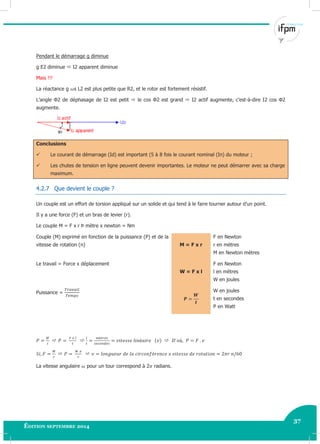37
Édition septembre 2014 Electricité industrielle 37
Pendant le démarrage g diminue
g E2 diminue  I2 apparent diminue
Mais !!!
La réactance g s L2 est plus petite que R2, et le rotor est fortement résistif.
L’angle Φ2 de déphasage de I2 est petit  le cos Φ2 est grand  I2 actif augmente, c’est-à-dire I2 cos Φ2
augmente.
Conclusions
 Le courant de démarrage (Id) est important (5 à 8 fois le courant nominal (In) du moteur ;
 Les chutes de tension en ligne peuvent devenir importantes. Le moteur ne peut démarrer avec sa charge
maximum.
4.2.7 Que devient le couple ?
Un couple est un effort de torsion appliqué sur un solide et qui tend à le faire tourner autour d’un point.
Il y a une force (F) et un bras de levier (r).
Le couple M = F x r Þ mètre x newton = Nm
Couple (M) exprimé en fonction de la puissance (P) et de la
vitesse de rotation (n) M = F x r
F en Newton
r en mètres
M en Newton mètres
Le travail = Force x déplacement
W = F x l
F en Newton
l en mètres
W en joules
Puissance = W en joules
t en secondes
P en Watt
  
 
La vitesse angulaire pour un tour correspond à 2 radians.
 