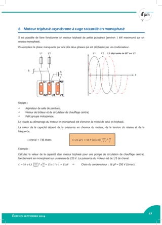 41
Édition septembre 2014 Electricité industrielle 41
6 Moteur triphasé asynchrone à cage raccordé en monophasé
Il est possible de faire fonctionner un moteur triphasé de petite puissance (environ 1 kW maximum) sur un
réseau monophasé.
On remplace la phase manquante par une des deux phases qui est déphasée par un condensateur.
Usages :
 Aspirateur de salle de peinture,
 Moteur de brûleur et de circulateur de chauffage central,
 Petit groupe motopompe.
Le couple au démarrage du moteur en monophasé est d’environ la moitié de celui en triphasé.
La valeur de la capacité dépend de la puissance en chevaux du moteur, de la tension du réseau et de la
fréquence.
1 cheval = 736 Watts ( )
Exemple :
Calculez la valeur de la capacité d’un moteur triphasé pour une pompe de circulation de chauffage central,
fonctionnant en monophasé sur un réseau de 220 V. La puissance du moteur est de 1/3 de cheval.
( )  Choix du condensateur : 16 µF – 350 V (Umax)
 
