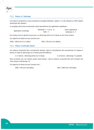 44
IFPM - Maintenance
44 Electricité industrielle
7.2.1 Moteur à 1 bobinage
Les moteurs comportant un seul enroulement (couplage Dahlander, rapport 1 à 2 des vitesses) ou PAM (rapport
quelconque des vitesses) :
Le couplage interne des enroulements induit naturellement des applications spécifiques :
Applications centrifuges
Dahlander Y – Y ou Δ – Δ
PAM – Y
Autres applications
Dahlander Δ - Y
Ces moteurs sont en général conçus pour un démarrage direct sur le réseau et sont mono tension.
Les rapports de vitesse les plus courants sont :
3000 / 1500 t/min (2 à 4 pôles) 1500 / 750 t/min (4 à 8pôles)
7.2.2 Moteur à bobinage séparé
Les moteurs comportant deux enroulements distincts. Selon le raccordement des enroulements à la plaque à
bornes, le mode de démarrage sur le réseau peut être différent :
2 x 3 bornes : démarrage direct sur le réseau 2 x 6 bornes : démarrage Y Δ possible
Dans le premier cas, ces moteurs seront mono tension ; dans le second, ils peuvent être soit bi tension soit
mono tension à démarrage Y Δ
Les rapports de vitesse les plus courants sont :
3000 / 750 t/min (2/8 pôles) 1500 / 1000 t/min (4/6 pôles)
 