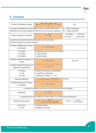 47
Édition septembre 2014 Electricité industrielle 47
8 Formulaire
Moment d’accélération (couple) Nm
Le couple d’accélération Ma est la différence entre le couple moteur Mmot
(estimation), et le couple résistant Mr (Md, Ma, Mm, voir courbe ci-dessous).
N = vitesse instantanée
Nn = vitesse nominale
Puissance exigée par la machine
P en Watts en rad/s
M en Nm sans unité
a exprime le rendement des mécanismes de la machine entraînée.
M moment exigé par la machine entraînée.
Puissance absorbée par le moteur
(en triphasé)
√
P en Watts
U en Volts
I en Ampères
φ déphasage entre le courant et la tension.
U tension d’induit
I courant de ligne.
Puissance réactive absorbée par le
moteur
√ Q en VAr
Puissance réactive fournie par une
batterie de condensateurs
√
U en Volts
C en μF
en rad/s
U tension aux bornes du condensateur.
C capacité du condensateur.
pulsation du réseau ( )
Puissance apparente √ √ S en VA
Puissance fournie par le moteur
(en triphasé)
√
exprime le rendement du moteur au point de fonctionnement considéré.
Glissement
Le glissement est l’écart relatif de la vitesse réelle N’ à la vitesse de synchronisme N
Vitesse de synchronisme Ou
Ns en t/min
F en Hz
P nombre de pôles
F fréquence du réseau
 