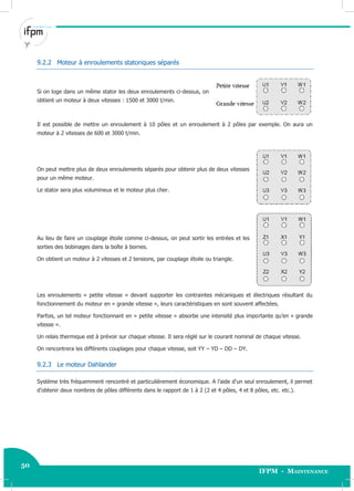 50
IFPM - Maintenance50 Electricité industrielle
9.2.2 Moteur à enroulements statoriques séparés
Si on loge dans un même stator les deux enroulements ci-dessus, on
obtient un moteur à deux vitesses : 1500 et 3000 t/min.
Il est possible de mettre un enroulement à 10 pôles et un enroulement à 2 pôles par exemple. On aura un
moteur à 2 vitesses de 600 et 3000 t/min.
On peut mettre plus de deux enroulements séparés pour obtenir plus de deux vitesses
pour un même moteur.
Le stator sera plus volumineux et le moteur plus cher.
Au lieu de faire un couplage étoile comme ci-dessus, on peut sortir les entrées et les
sorties des bobinages dans la boîte à bornes.
On obtient un moteur à 2 vitesses et 2 tensions, par couplage étoile ou triangle.
Les enroulements « petite vitesse » devant supporter les contraintes mécaniques et électriques résultant du
fonctionnement du moteur en « grande vitesse », leurs caractéristiques en sont souvent affectées.
Parfois, un tel moteur fonctionnant en « petite vitesse » absorbe une intensité plus importante qu’en « grande
vitesse ».
Un relais thermique est à prévoir sur chaque vitesse. Il sera réglé sur le courant nominal de chaque vitesse.
On rencontrera les différents couplages pour chaque vitesse, soit YY – YD – DD – DY.
9.2.3 Le moteur Dahlander
Système très fréquemment rencontré et particulièrement économique. A l’aide d’un seul enroulement, il permet
d’obtenir deux nombres de pôles différents dans le rapport de 1 à 2 (2 et 4 pôles, 4 et 8 pôles, etc. etc.).
 