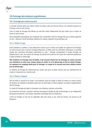 54
IFPM - Maintenance
54 Electricité industrielle
10 Freinage des moteurs asynchrones
10.1 Freinage par contre-courant
Le principe consiste après avoir isolé le moteur du réseau, alors qu’il tourne encore, à le connecter toujours sur
le réseau, mais en sens inverse.
C’est un mode de freinage très efficace qui doit être arrêté suffisamment tôt pour éviter que le moteur ne
tourne en sens inverse.
Divers dispositifs automatiques sont employés pour commander l’arrêt du freinage dès que la vitesse approche
de zéro : détecteur d’arrêt centrifuge, détecteur de rotation, dispositif chronométrique, etc.
10.1.1 Moteur à cage
Avant d’adopter ce système, il faut absolument s’assurer que le moteur est capable de supporter des freinages
en contre-courant avec le service envisagé (fréquence). En effet, outre les contraintes mécaniques, ce procédé
impose des contraintes thermiques importantes au rotor ; l’énergie correspondant à chaque freinage est
dissipée dans le rotor. Au moment du freinage, les pointes de courants et de couple sont nettement supérieures
à celles produites au démarrage.
Afin d’obtenir un freinage sans brutalité, il est souvent inséré lors du freinage en contre-courant,
une résistance en série avec chaque phase du stator ou si le démarrage se fait en étoile triangle,
on repassera en couplage étoile pour le freinage. Le couple et le courant sont alors réduits comme
lors du démarrage.
Ce système de freinage est relativement peu utilisé, sauf pour de petits moteurs tels que ralentissement de
masse en mouvement sur machine-outil.
10.1.2 Moteur à bagues
Afin de limiter le courant et le couple, il est impératif, avant de coupler le stator du moteur en contre-courant,
de réinsérer les résistances rotoriques ayant servi au démarrage, et même d’ajouter une section supplémentaire
dite de freinage.
Le couple de freinage est réglé en choisissant une résistance rotorique convenable.
Au moment de l’inversion, la tension rotorique est presque le double de celle du démarrage, ce qui implique des
précautions d’isolement. Une énergie importante est dissipée dans les résistances.
L’arrêt du freinage se fera par les dispositifs cités plus hauts ou par relais de tension, de courant ou de
fréquence.
 