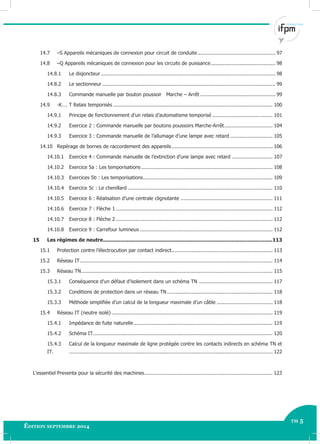 tm 5
Édition septembre 2014
Électricité Industrielle - Avancé TM 5
14.7 –S Appareils mécaniques de connexion pour circuit de conduite.................................................... 97
14.8 –Q Appareils mécaniques de connexion pour les circuits de puissance........................................... 98
14.8.1 Le disjoncteur .................................................................................................................... 98
14.8.2 Le sectionneur ................................................................................................................... 99
14.8.3 Commande manuelle par bouton poussoir Marche – Arrêt .................................................. 99
14.9 -K…. T Relais temporisés .......................................................................................................... 100
14.9.1 Principe de fonctionnement d’un relais d’automatisme temporisé ........................................ 101
14.9.2 Exercice 2 : Commande manuelle par boutons poussoirs Marche-Arrêt................................ 104
14.9.3 Exercice 3 : Commande manuelle de l’allumage d’une lampe avec retard ............................ 105
14.10 Repérage de bornes de raccordement des appareils................................................................... 106
14.10.1 Exercice 4 : Commande manuelle de l’extinction d’une lampe avec retard ........................... 107
14.10.2 Exercice 5a : Les temporisations ....................................................................................... 108
14.10.3 Exercices 5b : Les temporisations...................................................................................... 109
14.10.4 Exercice 5c : Le chenillard ................................................................................................ 110
14.10.5 Exercice 6 : Réalisation d’une centrale clignotante ............................................................. 111
14.10.6 Exercice 7 : Flèche 1 ........................................................................................................ 112
14.10.7 Exercice 8 : Flèche 2 ........................................................................................................ 112
14.10.8 Exercice 9 : Carrefour lumineux ........................................................................................ 112
15 Les régimes de neutre............................................................................................................113
15.1 Protection contre l’électrocution par contact indirect................................................................... 113
15.2 Réseau IT................................................................................................................................ 114
15.3 Réseau TN............................................................................................................................... 115
15.3.1 Conséquence d’un défaut d’isolement dans un schéma TN ................................................. 117
15.3.2 Conditions de protection dans un réseau TN ...................................................................... 118
15.3.3 Méthode simplifiée d’un calcul de la longueur maximale d’un câble ..................................... 118
15.4 Réseau IT (neutre isolé)........................................................................................................... 119
15.4.1 Impédance de fuite naturelle ............................................................................................ 119
15.4.2 Schéma IT....................................................................................................................... 120
15.4.3 Calcul de la longueur maximale de ligne protégée contre les contacts indirects en schéma TN et
IT. ....................................................................................................................................... 122
L'essentiel Preventa pour la sécurité des machines..................................................................................... 123
 