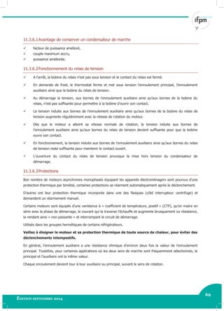 69
Édition septembre 2014 Electricité industrielle 69
11.3.6.1Avantage de conserver un condensateur de marche
 facteur de puissance amélioré,
 couple maximum accru,
 puissance améliorée.
11.3.6.2Fonctionnement du relais de tension
 A l’arrêt, la bobine du relais n’est pas sous tension et le contact du relais est fermé.
 En demande de froid, le thermostat ferme et met sous tension l’enroulement principal, l’enroulement
auxiliaire ainsi que la bobine du relais de tension.
 Au démarrage la tension, aux bornes de l’enroulement auxiliaire ainsi qu’aux bornes de la bobine du
relais, n’est pas suffisante pour permettre à la bobine d’ouvrir son contact.
 La tension induite aux bornes de l’enroulement auxiliaire ainsi qu’aux bornes de la bobine du relais de
tension augmente régulièrement avec la vitesse de rotation du moteur.
 Dès que le moteur a atteint sa vitesse normale de rotation, la tension induite aux bornes de
l’enroulement auxiliaire ainsi qu’aux bornes du relais de tension devient suffisante pour que la bobine
ouvre son contact.
 En fonctionnement, la tension induite aux bornes de l’enroulement auxiliaire ainsi qu’aux bornes du relais
de tension reste suffisante pour maintenir le contact ouvert.
 L’ouverture du contact du relais de tension provoque la mise hors tension du condensateur de
démarrage.
11.3.6.3Protections
Bon nombre de moteurs asynchrones monophasés équipant les appareils électroménagers sont pourvus d’une
protection thermique par bimétal, certaines protections se réarment automatiquement après le déclenchement.
D’autres ont leur protection thermique incorporée dans une des flasques (côté interrupteur centrifuge) et
demandent un réarmement manuel.
Certains moteurs sont équipés d’une varistance à « coefficient de température, positif » (CTP), qu’on insère en
série avec la phase de démarrage, le courant qui la traverse l’échauffe et augmente brusquement sa résistance,
la rendant ainsi « non passante » et interrompant le circuit de démarrage.
Utilisés dans les groupes hermétiques de certains réfrigérateurs.
Veillez à éloigner le moteur et sa protection thermique de toute source de chaleur, pour éviter des
déclenchements intempestifs.
En général, l’enroulement auxiliaire a une résistance ohmique d’environ deux fois la valeur de l’enroulement
principal. Toutefois, pour certaines applications où les deux sens de marche sont fréquemment sélectionnés, le
principal et l’auxiliaire ont la même valeur.
Chaque enroulement devient tour à tour auxiliaire ou principal, suivant le sens de rotation.
 