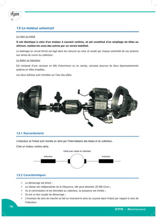 76
IFPM - Maintenance76 Electricité industrielle
13 Le moteur universel
Le rotor ou induit
Il est identique à celui d’un moteur à courant continu, et est constitué d’un empilage de tôles au
silicium, isolées les unes des autres par un vernis bakélisé.
Le bobinage en circuit fermé est logé dans les rainures du rotor et soudé par chaque extrémité de ces sections
aux lames de cuivre du collecteur.
Le stator ou inducteur
Est composé d’une carcasse en tôle d’aluminium ou en zamak, carcasse pourvue de deux épanouissements
polaires en tôles empilées.
Les deux bobines sont montées sur l’axe des pôles.
13.1 Raccordement
L’inducteur et l’induit sont montés en série par l’intermédiaire des balais et du collecteur.
C’est un moteur continu série.
13.2 Caractéristiques
 Le démarrage est direct ;
 La vitesse est indépendante de la fréquence, elle peut atteindre 20 000 t/min ;
 Vu la commutation et les étincelles au collecteur, la puissance est limitée ;
 Ils ont un bon couple de démarrage ;
 L’inversion de sens de marche se fait en inversant le sens du courant dans l’induit par rapport à celui de
l’inducteur.
 