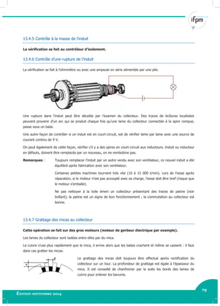 79
Édition septembre 2014 Electricité industrielle 79
13.4.5 Contrôle à la masse de l’induit
La vérification se fait au contrôleur d’isolement.
13.4.6 Contrôle d’une rupture de l’induit
La vérification se fait à l’ohmmètre ou avec une ampoule en série alimentée par une pile.
Une rupture dans l’induit peut être décelée par l’examen du collecteur. Des traces de brûlures localisées
peuvent provenir d’un arc qui se produit chaque fois qu’une lame du collecteur connectée à la spire rompue,
passe sous un balai.
Une autre façon de contrôler si un induit est en court-circuit, est de vérifier lame par lame avec une source de
courant continu de 9 V.
On peut également de cette façon, vérifier s’il y a des spires en court-circuit aux inducteurs. Induit ou inducteur
en défauts, doivent être remplacés par un nouveau, on ne rembobine pas.
Remarques : Toujours remplacer l’induit par un autre vendu avec son ventilateur, ce nouvel induit a été
équilibré après fabrication avec son ventilateur.
Certaines petites machines tournent très vite (10 à 15 000 t/min). Lors de l’essai après
réparation, si le moteur n’est pas accouplé avec sa charge, l’essai doit être bref (risque que
le moteur s’emballe).
Ne pas nettoyer à la toile émeri un collecteur présentant des traces de patine (noir
brillant), la patine est un signe de bon fonctionnement ; la commutation au collecteur est
bonne.
13.4.7 Grattage des micas au collecteur
Cette opération se fait sur des gros moteurs (moteur de gerbeur électrique par exemple).
Les lames du collecteur sont isolées entre elles par du mica.
Le cuivre s’use plus rapidement que le mica, il arrive alors que les balais crachent et même se cassent : il faut
dans cas gratter les micas.
Le grattage des micas doit toujours être effectué après rectification du
collecteur sur un tour. La profondeur de grattage est égale à l’épaisseur du
mica. Il est conseillé de chanfreiner par la suite les bords des lames de
cuivre pour enlever les bavures.
 