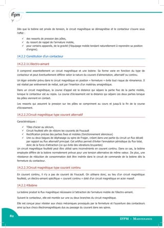 82
IFPM - Maintenance82 Electricité industrielle
Dès que la bobine est privée de tension, le circuit magnétique se démagnétise et le contacteur s’ouvre sous
l’effet :
 des ressorts de pression des pôles,
 du ressort de rappel de l’armature mobile,
 pour certains appareils, de la gravité (l’équipage mobile tendant naturellement à reprendre sa position
d’origine).
14.2.2 Constitution d’un contacteur
14.2.2.1L’électro-aimant
Il comprend essentiellement un circuit magnétique et une bobine. Sa forme varie en fonction du type de
contacteur et peut éventuellement différer selon la nature du courant d’alimentation, alternatif ou continu.
Un léger entrefer prévu dans le circuit magnétique en position « fermeture » évite tout risque de rémanence. Il
est réalisé par enlèvement de métal, soit par l’insertion d’un matériau amagnétique.
Dans un circuit magnétique, la course d’appel est la distance qui sépare la partie fixe de la partie mobile,
lorsque le contacteur est au repos. La course d’écrasement est la distance qui sépare ces deux parties lorsque
les pôles viennent en contact.
Les ressorts qui assurent la pression sur les pôles se compriment au cours et jusqu'à la fin de la course
d’écrasement.
14.2.2.2Circuit magnétique type courant alternatif
Caractéristiques :
 Tôles d’acier au silicium,
 Circuit feuilleté afin de réduire les courants de Foucault
 Rectification précise des parties fixes et mobiles (fonctionnement silencieux)
 Une ou deux bagues de déphasage ou spire de Frager, créant dans une partie du circuit un flux décalé
par rapport au flux alternatif principal. Cet artifice permet d’éviter l’annulation périodique du flux total,
donc de la force d’attraction (ce qui évite des vibrations bruyantes)
Un circuit magnétique feuilleté peut être utilisé sans inconvénients en courant continu. Dans ce cas, la bobine
employée diffère de la bobine normalement prévue pour une tension alternative de même valeur. De plus, une
résistance de réduction de consommation doit être insérée dans le circuit de commande de la bobine dès la
fermeture du contacteur.
14.2.2.3Circuit magnétique type courant continu
En courant continu, il n’y a pas de courant de Foucault. On utilisera donc, au lieu d’un circuit magnétique
feuilleté, un électro-aimant spécifique « courant continu » doté d’un circuit magnétique en acier massif.
14.2.2.4Bobine
La bobine produit le flux magnétique nécessaire à l’attraction de l’armature mobile de l’électro-aimant.
Suivant le contacteur, elle est montée sur une ou deux branches du circuit magnétique.
Elle est conçue pour résister aux chocs mécaniques provoqués par la fermeture et l’ouverture des contacteurs
ainsi qu’aux chocs électromagnétiques dus au passage du courant dans ses spires.
 