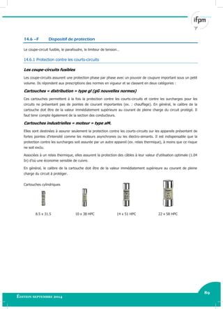 89
Édition septembre 2014 Electricité industrielle 89
14.6 –F Dispositif de protection
Le coupe-circuit fusible, le parafoudre, le limiteur de tension…
14.6.1 Protection contre les courts-circuits
Les coupe-circuits fusibles
Les coupe-circuits assurent une protection phase par phase avec un pouvoir de coupure important sous un petit
volume. Ils répondent aux prescriptions des normes en vigueur et se classent en deux catégories :
Cartouches « distribution » type gl (gG nouvelles normes)
Ces cartouches permettent à la fois la protection contre les courts-circuits et contre les surcharges pour les
circuits ne présentant pas de pointes de courant importantes (ex. : chauffage). En général, le calibre de la
cartouche doit être de la valeur immédiatement supérieure au courant de pleine charge du circuit protégé. Il
faut tenir compte également de la section des conducteurs.
Cartouches industrielles « moteur » type aM.
Elles sont destinées à assurer seulement la protection contre les courts-circuits sur les appareils présentant de
fortes pointes d’intensité comme les moteurs asynchrones ou les électro-aimants. Il est indispensable que la
protection contre les surcharges soit assurée par un autre appareil (ex. relais thermique), à moins que ce risque
ne soit exclu.
Associées à un relais thermique, elles assurent la protection des câbles à leur valeur d’utilisation optimale (1.04
In) d’où une économie sensible de cuivre.
En général, le calibre de la cartouche doit être de la valeur immédiatement supérieure au courant de pleine
charge du circuit à protéger.
Cartouches cylindriques
8.5 x 31.5 10 x 38 HPC 14 x 51 HPC 22 x 58 HPC
 