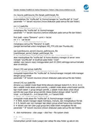 Standar Instalasi FreeBS D @ Institut Manajemen Telkom ( http://www.imtelkom.ac.id)


mv /source_path/source_file /target_path/target_file
# mv /home/manager/myfile.dat /root/yourfile.dat
memindahkan file "myfile.dat" di /home/manager ke "yourfile.dat" di "/root"
parameter "–r" berarti recursive (move dilakukan pada semua file dan folder)

rm [-r] /path/file
# rm /home/manager/myfile.dat
menghapus file "myfile.dat" di /home/manager
parameter "–r" berarti recursive (remove dilakukan pada semua file dan folder)

find /path –name "filename" –print > list.txt
rm -r < `cat list.txt`
# rm –r < /home/manager/myfile.dat
menghapus semua file "filename" di /path
(sangat bermanfaat untuk menghapus WS_FTP.LOG dan Thumbs.db)

scp [user@source_server]:/source_path/source_file
[user@target_server]:/target_path/target_file
# scp manager@www:/home/manager/myfile.dat /root/yourfile.dat
akan menduplikasi file "myfile.dat" di home directory manager di server www
menjadi "yourfile.dat" di localhost pada folder "/root"
catatan: scp (secure copy) menggunakan port 22 (SSH) sehingga semua transaksi
akan di-enkripsi.

chown [-R] user:group /path/file
# chown manager:wheel /home/manager/myfile.dat
mengubah kepemilikan file "myfile.dat" di /home/manager menjadi milik manager
dengan group wheel
parameter "–R" berarti recursive (chown dilakukan pada semua file dan folder)

chmod [-R] xyz /path/file
dimana x,y,z adalah mode Read-Write-eXecute (dengan bobot R=4, W=2, X=1)
dan x adalah mode akses untuk pemilik, y adalah mode akses untuk bukan pemilik
tapi masih dalam 1 group dengan pemilik, y adalah mode akses untuk diluar
pemilik dan juga diluar group pemilik (biasa disebut dengan istilah “world”)
misal : x=4 berarti R--, x=6 berarti RW-, x=7 berarti RWX
# chmod 740 /home/manager/myfile.dat
mengubah mode akses file "myfile.dat" di /home/manager menjadi :
7  RWX, berarti manager dapat membaca, menulis, dan mengeksekusi file tsb
4  R, berarti user non manager tapi dalam group wheel hanya bisa membaca
0  berarti user lain (dan juga group lain) tidak boleh mengakses file tsb
parameter "–R" berarti recursive (chown dilakukan pada semua file dan folder)

4. disk maintenance : disk usage – disk free – file system check

# du /etc
106     /etc/defaults
menampilkan jumlah inode (usage) dari setiap file atau folder yg ada di /etc
 