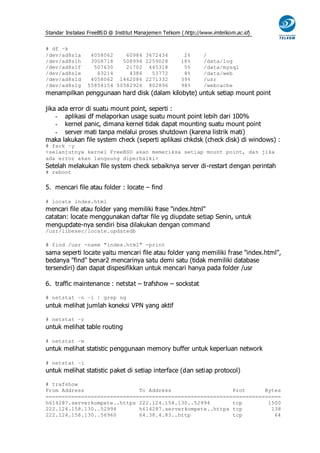 Standar Instalasi FreeBS D @ Institut Manajemen Telkom ( http://www.imtelkom.ac.id)


# df –k
/dev/ad8s1a       4058062    60984 3672434              2%      /
/dev/ad8s1h       3008718   508994 2259028             18%      /data/log
/dev/ad8s1f        507630    21702 445318               5%      /data/mysql
/dev/ad8s1e         63214     4386   53772              8%      /data/web
/dev/ad8s1d       4058062 1462086 2271332              39%      /usr
/dev/ad8s1g      55854154 50582926 802896              98%      /webcache
menampilkan penggunaan hard disk (dalam kilobyte) untuk setiap mount point

jika ada error di suatu mount point, seperti :
    - aplikasi df melaporkan usage suatu mount point lebih dari 100%
    - kernel panic, dimana kernel tidak dapat mounting suatu mount point
    - server mati tanpa melalui proses shutdown (karena listrik mati)
maka lakukan file system check (seperti aplikasi chkdsk (check disk) di windows) :
# fsck –y
<selanjutnya kernel FreeBSD akan memeriksa setiap mount point, dan jika
ada error akan langsung diperbaiki>
Setelah melakukan file system check sebaiknya server di-restart dengan perintah
# reboot


5. mencari file atau folder : locate – find

# locate index.html
mencari file atau folder yang memiliki frase "index.html"
catatan: locate menggunakan daftar file yg diupdate setiap Senin, untuk
mengupdate-nya sendiri bisa dilakukan dengan command
/usr/libexec/locate.updatedb

# find /usr -name "index.html" -print
sama seperti locate yaitu mencari file atau folder yang memiliki frase "index.html",
bedanya "find" benar2 mencarinya satu demi satu (tidak memiliki database
tersendiri) dan dapat dispesifikkan untuk mencari hanya pada folder /usr

6. traffic maintenance : netstat – trafshow – sockstat

# netstat –n –i | grep ng
untuk melihat jumlah koneksi VPN yang aktif

# netstat –r
untuk melihat table routing

# netstat –m
untuk melihat statistic penggunaan memory buffer untuk keperluan network

# netstat –i
untuk melihat statistic paket di setiap interface (dan setiap protocol)

# trafshow
From Address                 To Address                   Prot      Bytes
=========================================================================
h614287.serverkompete..https 222.124.158.130..52994       tcp        1500
222.124.158.130..52994       h614287.serverkompete..https tcp         138
222.124.158.130..56960       64.38.4.83..http             tcp          64
 
