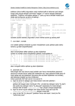 Standar Instalasi FreeBS D @ Institut Manajemen Telkom ( http://www.imtelkom.ac.id)


trafshow (show traffic) digunakan untuk melihat trafik di ethernet card dengan
fungsi yang serupa dengan command “netstat –n” namun dengan beberapa
kelebihan. Trafshow merupakan aplikasi 3 rd party yg harus diinstall melalui port
(tidak ada konfigurasi yg perlu di-setting) :
# cd /usr/ports/net/trafshow
# make install clean

# sockstat
USER     COMMAND          PID     FD   PROTO    LOCAL ADDRESS           FOREIGN ADDRESS
www      httpd            40840   3    tcp4     10.14.203.100:80        *:*
www      httpd            40840   4    tcp46    *:443                   *:*
manager sshd              39500   3    stream   -> ??
manager sshd              39500   5    tcp4     10.14.203.100:22        10.14.203.105:1044
root     sshd             39497   4    stream   -> ??
root     sshd             39497   5    tcp4     10.14.203.100:22        10.14.203.105:1044
www      httpd            38161   3    tcp4     10.14.203.100:80        *:*
www      httpd            38161   4    tcp46    *:443                   *:*
sockstat (socket statistic) digunakan untuk melihat socket yg sedang aktif

7. cron tabel : crontab

cron adalah aplikasi scheduler yg akan menjalankan suatu aplikasi pada waktu
tertentu yg telah dispesifikasikan

# crontab -l
akan menampilkan daftar aplikasi yg akan dijalankan
contoh isi crontab untuk menjalankan aplikasi /root/update.sh :
30 23     *   *   *   /root/update.sh          dijalankan   setiap   jam 23:30
*/5 *     *   *   *   /root/update.sh          dijalankan   setiap   5 menit sekali
0 */2     *   *   *   /root/update.sh          dijalankan   setiap   2 jam sekali
0   0     1   *   *   /root/update.sh          dijalankan   setiap   tanggal 1 jam 0:0
0   0     *   *   1   /root/update.sh          dijalankan   setiap   hari senin

# crontab -e
akan mengedit daftar aplikasi yg akan dijalankan

8. automatic scp :
kekurangan dari scp (secure copy) ad alah user harus memasukkan password
account di remote server setiap kali melakukan scp. Agar password tidak perlu di-
input setiap kali scp dijalankan (terutama jika scp akan dijalankan via crontab),
ada beberapa langkah yg harus dilakukan.
Untuk automatic SCP dari server A ke server B :
a. login ke server A sebagai user biasa (bukan root) dan jalankan :
   $ ssh-keygen -b 512 -t dsa
   aplikasi ssh-keygen akan membuat 2 file : private key (dengan nama "id_dsa")
   dan public key (dengan nama "id_dsa.pub") sepanjang 512 byte dengan
   enkripsi DSA di folder /home/user/.ssh Tips: jangan mengisi passphrase
b. login ke server tujuan sebagai user biasa (bukan root) dan buat file
   /home/user/.ssh/authorized_keys dengan mode 600
c. copy isi dari file "id_dsa.pub" (pastikan hanya ada tepat 1 baris) ke file
   "authorized_keys"
 