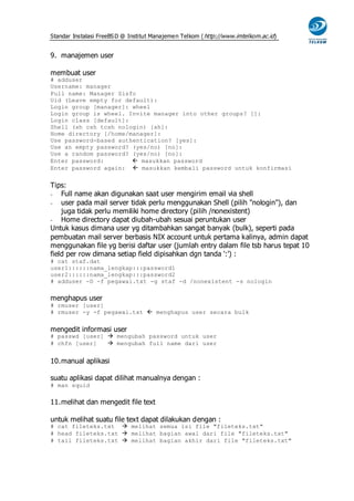 Standar Instalasi FreeBS D @ Institut Manajemen Telkom ( http://www.imtelkom.ac.id)


9. manajemen user

membuat user
# adduser
Username: manager
Full name: Manager Sisfo
Uid (Leave empty for default):
Login group [manager]: wheel
Login group is wheel. Invite manager into other groups? []:
Login class [default]:
Shell (sh csh tcsh nologin) [sh]:
Home directory [/home/manager]:
Use password-based authentication? [yes]:
Use an empty password? (yes/no) [no]:
Use a random password? (yes/no) [no]:
Enter password:         masukkan password
Enter password again:  masukkan kembali password untuk konfirmasi


Tips:
-   Full name akan digunakan saat user mengirim email via shell
-   user pada mail server tidak perlu menggunakan Shell (pilih "nologin"), dan
    juga tidak perlu memiliki home directory (pilih /nonexistent)
-   Home directory dapat diubah-ubah sesuai peruntukan user
Untuk kasus dimana user yg ditambahkan sangat banyak (bulk), seperti pada
pembuatan mail server berbasis NIX account untuk pertama kalinya, admin dapat
menggunakan file yg berisi daftar user (jumlah entry dalam file tsb harus tepat 10
field per row dimana setiap field dipisahkan dgn tanda ':') :
# cat staf.dat
user1::::::nama_lengkap:::password1
user2::::::nama_lengkap:::password2
# adduser -D -f pegawai.txt -g staf -d /nonexistent -s nologin


menghapus user
# rmuser [user]
# rmuser -y -f pegawai.txt  menghapus user secara bulk


mengedit informasi user
# passwd [user]  mengubah password untuk user
# chfn [user]    mengubah full name dari user


10. manual aplikasi

suatu aplikasi dapat dilihat manualnya dengan :
# man squid


11. melihat dan mengedit file text

untuk melihat suatu file text dapat dilakukan dengan :
# cat fileteks.txt  melihat semua isi file "fileteks.txt"
# head fileteks.txt  melihat bagian awal dari file "fileteks.txt"
# tail fileteks.txt  melihat bagian akhir dari file "fileteks.txt"
 