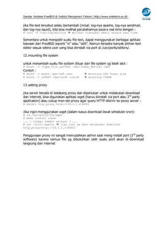 Standar Instalasi FreeBS D @ Institut Manajemen Telkom ( http://www.imtelkom.ac.id)


jika file text tersebut selalu bertambah (misal: log-nya apache, log-nya sendmail,
dan log-nya squid), kita bisa melihat perubahannya secara real time dengan :
# tail –f /var/log/maillog  melihat transaksi email secara real time

Sementara untuk mengedit suatu file text, dapat menggunakan berbagai aplikasi
bawaan dari FreeBSD seperti “vi” atau “edit”. Namun tersedia banyak pilihan text
editor sesuai selera user yang bisa diinstall via port di /usr/ports/editors/.

12. mounting file system

untuk menambah suatu file system diluar dari file system yg telah ada :
# mount –t [type_file_system] /dev/[nama_device] /mnt
Contoh :
# mount –t msdos /dev/ad0 /mnt                   mounting USB flash disk
# mount –t cd9660 /dev/acd0 /cdrom               mounting CDROM


13. setting proxy

jika server berada di belakang proxy dan diperlukan untuk melakukan download
dari internet, bisa digunakan aplikasi wget (harus diinstall via port atau 3rd party
application) atau cukup men-set proxy agar query HTTP dikirim ke proxy server :
# setenv http_proxy http://10.1.1.2:8080


Jika ingin menggunakan wget (dalam kasus download lewat scheduler cron):
# cd /usr/ports/ftp/wget
# make install clean
……… < tunggu sampai selesai > ………
# cat /root/.wgetrc  jika root yg akan melakukan download
http_proxy=http://10.1.1.2:8080/


Penggunaan proxy ini sangat memudahkan admin saat meng-install port (3 rd party
software) karena semua file yg dibutuhkan oleh suatu port akan di-download
langsung dari internet
 