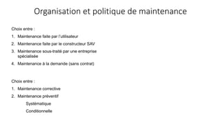 Organisation et politique de maintenance
Choix entre :
1. Maintenance faite par l’utilisateur
2. Maintenance faite par le constructeur SAV
3. Maintenance sous-traité par une entreprise
spécialisée
4. Maintenance à la demande (sans contrat)
Choix entre :
1. Maintenance corrective
2. Maintenance préventif
Systématique
Conditionnelle
 