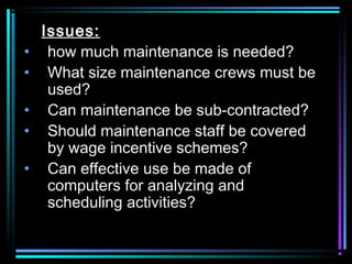 Issues:
• how much maintenance is needed?
• What size maintenance crews must be
used?
• Can maintenance be sub-contracted?
• Should maintenance staff be covered
by wage incentive schemes?
• Can effective use be made of
computers for analyzing and
scheduling activities?
 