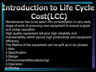 Maintenance has to be taken into consideration in very early
stage of work of procuring new equipment to ensure a good
and cheap operation.
High quality equipment will give high reliability and
maintainability which secure high productivity and equipment
efficiency.
The lifetime of the equipment can be spilt up in six phases
1.Idea
2.Specification
3.Design
4.Procurement(Manufacturing)
5.Operation
6.Windup
 
