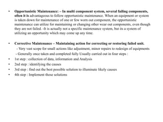 • Opportunistic Maintenance: – In multi component system, several failing components,
often it is advantageous to follow opportunistic maintenance. When an equipment or system
is taken down for maintenance of one or few worn out component, the opportunistic
maintenance can utilize for maintaining or changing other wear out components, even though
they are not failed. -It is actually not a specific maintenance system, but its a system of
utilizing an opportunity which may come up any time.
• Corrective Maintenance – Maintaining action for correcting or restoring failed unit.
- Very vast scope for small actions like adjustment, minor repairs to redesign of equipments
- Generally once taken and completed fully Usually carried out in four steps :
• 1st step : collection of data, information and Analysis
• 2nd step : identifying the causes
• 3rd step : find out the best possible solution to illuminate likely causes
• 4th step : Implement those solutions
 