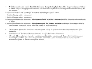 • Predictive maintenance is a set of activities that detect changes in the physical condition of equipment (signs of failure)
in order to carry out the appropriate maintenance work for maximising the service life of equipment without increasing the
risk of failure.
It is classified into two kinds according to the methods of detecting the signs of failure:
– Condition-based predictive maintenance
– Statistical-based predictive maintenance
• Condition-based predictive maintenance depends on continuous or periodic condition monitoring equipment to detect the signs
of failure.
• Statistical-based predictive maintenance depends on statistical data from the meticulous recording of the stoppages of the in-
plant items and components in order to develop models for predicting failures.
• The drawback of predictive maintenance is that it depends heavily on information and the correct interpretation of the
information.
• Some researchers classified predictive maintenance as a type of preventive maintenance.
• The main difference between preventive maintenance and predictive maintenance is that predictive maintenance uses
monitoring the condition of machines or equipment to determine the actual mean time to failure whereas preventive
maintenance depends on industrial average life statistics.
 