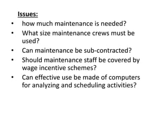 Issues:
• how much maintenance is needed?
• What size maintenance crews must be
used?
• Can maintenance be sub-contracted?
• Should maintenance staff be covered by
wage incentive schemes?
• Can effective use be made of computers
for analyzing and scheduling activities?
 
