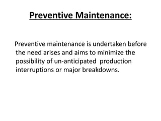 Preventive Maintenance:
Preventive maintenance is undertaken before
the need arises and aims to minimize the
possibility of un-anticipated production
interruptions or major breakdowns.
 