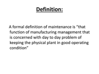 Definition:
A formal definition of maintenance is “that
function of manufacturing management that
is concerned with day to day problem of
keeping the physical plant in good operating
condition”
 