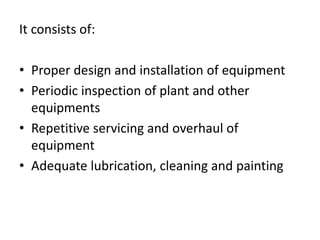 It consists of:
• Proper design and installation of equipment
• Periodic inspection of plant and other
equipments
• Repetitive servicing and overhaul of
equipment
• Adequate lubrication, cleaning and painting
 