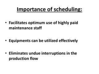 Importance of scheduling:
• Facilitates optimum use of highly paid
maintenance staff
• Equipments can be utilized effectively
• Eliminates undue interruptions in the
production flow
 