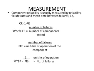 MEASUREMENT
• Component reliability is usually measured by reliability,
failure rates and mean time between failures, i.e.
CR=1-FR
number of failures
Where FR = number of components
tested
number of failures
FRn = unit-hrs of operation of the
component
1 unit-hr of operation
MTBF = FRn = No. of failures
 