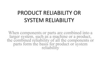 PRODUCT RELIABILITY OR
SYSTEM RELIABILITY
When components or parts are combined into a
larger system, such as a machine or a product,
the combined reliability of all the components or
parts form the basis for product or system
reliability
 