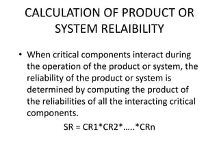 CALCULATION OF PRODUCT OR
SYSTEM RELAIBILITY
• When critical components interact during
the operation of the product or system, the
reliability of the product or system is
determined by computing the product of
the reliabilities of all the interacting critical
components.
SR = CR1*CR2*…..*CRn
 