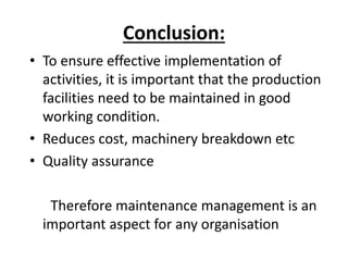 Conclusion:
• To ensure effective implementation of
activities, it is important that the production
facilities need to be maintained in good
working condition.
• Reduces cost, machinery breakdown etc
• Quality assurance
Therefore maintenance management is an
important aspect for any organisation
 