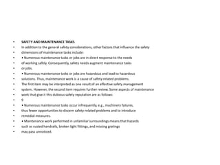 • SAFETY AND MAINTENANCE TASKS
• In addition to the general safety considerations, other factors that influence the safety
• dimensions of maintenance tasks include:
• • Numerous maintenance tasks or jobs are in direct response to the needs
• of working safely. Consequently, safety needs augment maintenance tasks
• or jobs.
• • Numerous maintenance tasks or jobs are hazardous and lead to hazardous
• solutions. Thus, maintenance work is a cause of safety-related problems.
• The first item may be interpreted as one result of an effective safety management
• system. However, the second item requires further review. Some aspects of maintenance
• work that give it this dubious safety reputation are as follows:
• 9
• • Numerous maintenance tasks occur infrequently, e.g., machinery failures,
• thus fewer opportunities to discern safety-related problems and to introduce
• remedial measures.
• • Maintenance work performed in unfamiliar surroundings means that hazards
• such as rusted handrails, broken light fittings, and missing gratings
• may pass unnoticed.
 