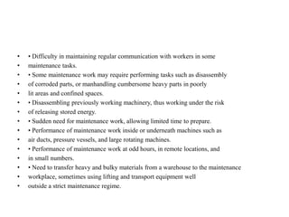• • Difficulty in maintaining regular communication with workers in some
• maintenance tasks.
• • Some maintenance work may require performing tasks such as disassembly
• of corroded parts, or manhandling cumbersome heavy parts in poorly
• lit areas and confined spaces.
• • Disassembling previously working machinery, thus working under the risk
• of releasing stored energy.
• • Sudden need for maintenance work, allowing limited time to prepare.
• • Performance of maintenance work inside or underneath machines such as
• air ducts, pressure vessels, and large rotating machines.
• • Performance of maintenance work at odd hours, in remote locations, and
• in small numbers.
• • Need to transfer heavy and bulky materials from a warehouse to the maintenance
• workplace, sometimes using lifting and transport equipment well
• outside a strict maintenance regime.
 