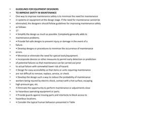 • GUIDELINES FOR EQUIPMENT DESIGNERS
• TO IMPROVE SAFETY IN MAINTENANCE
• One way to improve maintenance safety is to minimize the need for maintenance
• in systems or equipment at the design stage. If the need for maintenance cannot be
• eliminated, the designers should follow guidelines for improving maintenance safety
• as follows:
• 17
• • Simplify the design as much as possible. Complexity generally adds to
• maintenance problems.
• • Provide fail-safe designs to prevent injury or damage in the event of a
• failure.
• • Develop designs or procedures to minimize the occurrence of maintenance
• errors.
• • Minimize or eliminate the need for special tools/equipment.
• • Incorporate devices or other measures to permit early detection or prediction
• of potential failures so that maintenance can be carried out prior
• to actual failure with somewhat lower risk of hazard.
• • Design for easy accessibility so that items or units requiring maintenance
• are not difficult to remove, replace, service, or check.
• • Develop the design such a way to reduce the probability of maintenance
• workers being injured by electric shock, contact with a hot surface, escaping
• high-pressure gas, etc.
• • Eliminate the opportunity to perform maintenance or adjustments close
• to hazardous operating equipment or parts.
• • Provide guards against moving parts and interlocks to block access to
• hazardous locations.
• • Consider the typical human behaviors presented in Table
 