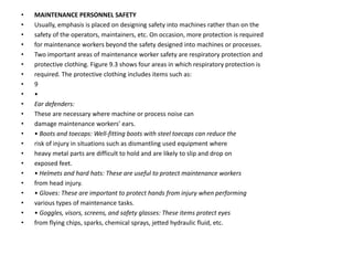 • MAINTENANCE PERSONNEL SAFETY
• Usually, emphasis is placed on designing safety into machines rather than on the
• safety of the operators, maintainers, etc. On occasion, more protection is required
• for maintenance workers beyond the safety designed into machines or processes.
• Two important areas of maintenance worker safety are respiratory protection and
• protective clothing. Figure 9.3 shows four areas in which respiratory protection is
• required. The protective clothing includes items such as:
• 9
• •
• Ear defenders:
• These are necessary where machine or process noise can
• damage maintenance workers’ ears.
• • Boots and toecaps: Well-fitting boots with steel toecaps can reduce the
• risk of injury in situations such as dismantling used equipment where
• heavy metal parts are difficult to hold and are likely to slip and drop on
• exposed feet.
• • Helmets and hard hats: These are useful to protect maintenance workers
• from head injury.
• • Gloves: These are important to protect hands from injury when performing
• various types of maintenance tasks.
• • Goggles, visors, screens, and safety glasses: These items protect eyes
• from flying chips, sparks, chemical sprays, jetted hydraulic fluid, etc.
 
