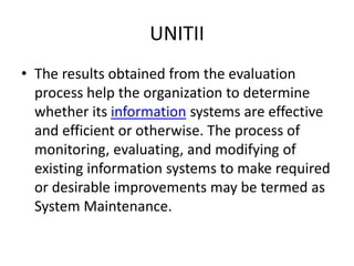 UNITII
• The results obtained from the evaluation
process help the organization to determine
whether its information systems are effective
and efficient or otherwise. The process of
monitoring, evaluating, and modifying of
existing information systems to make required
or desirable improvements may be termed as
System Maintenance.
 