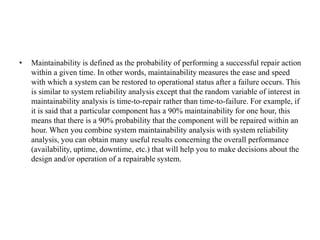• Maintainability is defined as the probability of performing a successful repair action
within a given time. In other words, maintainability measures the ease and speed
with which a system can be restored to operational status after a failure occurs. This
is similar to system reliability analysis except that the random variable of interest in
maintainability analysis is time-to-repair rather than time-to-failure. For example, if
it is said that a particular component has a 90% maintainability for one hour, this
means that there is a 90% probability that the component will be repaired within an
hour. When you combine system maintainability analysis with system reliability
analysis, you can obtain many useful results concerning the overall performance
(availability, uptime, downtime, etc.) that will help you to make decisions about the
design and/or operation of a repairable system.
 