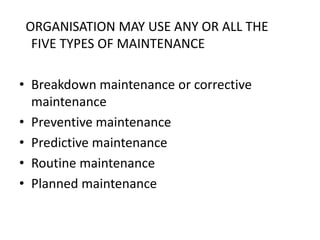 ORGANISATION MAY USE ANY OR ALL THE
FIVE TYPES OF MAINTENANCE
• Breakdown maintenance or corrective
maintenance
• Preventive maintenance
• Predictive maintenance
• Routine maintenance
• Planned maintenance
 