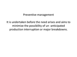 Preventive management
It is undertaken before the need arises and aims to
minimize the possibility of un -anticipated
production interruption or major breakdowns.
 