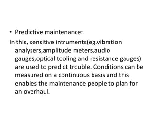 • Predictive maintenance:
In this, sensitive intruments(eg.vibration
analysers,amplitude meters,audio
gauges,optical tooling and resistance gauges)
are used to predict trouble. Conditions can be
measured on a continuous basis and this
enables the maintenance people to plan for
an overhaul.
 